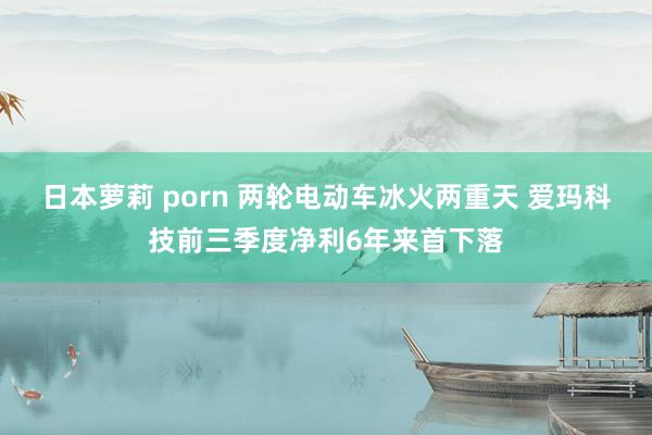 日本萝莉 porn 两轮电动车冰火两重天 爱玛科技前三季度净利6年来首下落