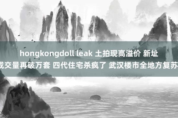 hongkongdoll leak 土拍现高溢价 新址成交量再破万套 四代住宅杀疯了 武汉楼市全地方复苏？