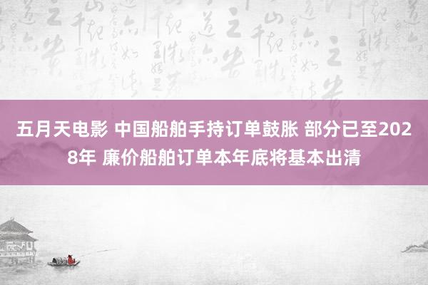 五月天电影 中国船舶手持订单鼓胀 部分已至2028年 廉价船舶订单本年底将基本出清