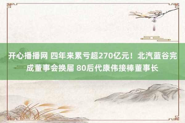 开心播播网 四年来累亏超270亿元！北汽蓝谷完成董事会换届 80后代康伟接棒董事长