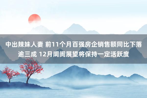 中出辣妹人妻 前11个月百强房企销售额同比下落逾三成 12月阛阓展望将保持一定活跃度