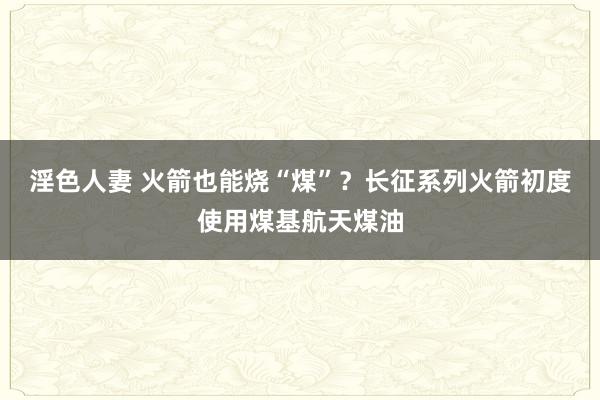 淫色人妻 火箭也能烧“煤”？长征系列火箭初度使用煤基航天煤油