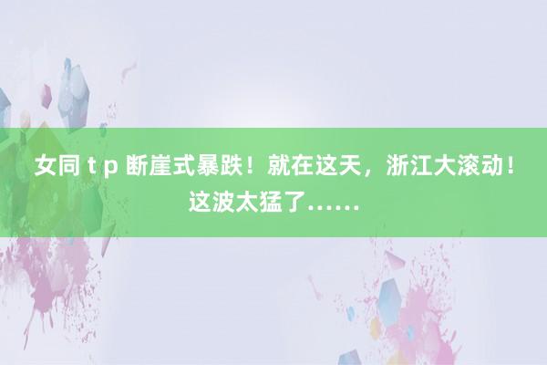 女同 t p 断崖式暴跌！就在这天，浙江大滚动！这波太猛了……