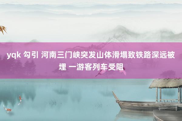 yqk 勾引 河南三门峡突发山体滑塌致铁路深远被埋 一游客列车受阻