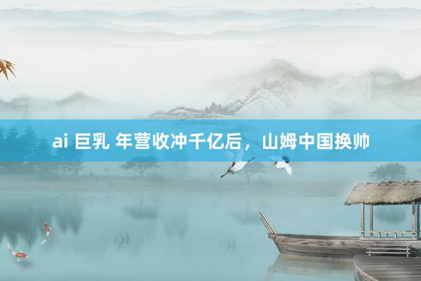 ai 巨乳 年营收冲千亿后，山姆中国换帅