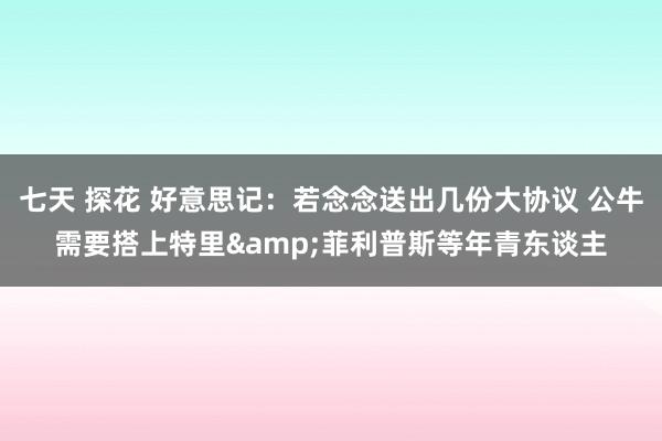 七天 探花 好意思记：若念念送出几份大协议 公牛需要搭上特里&菲利普斯等年青东谈主