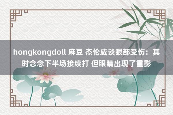 hongkongdoll 麻豆 杰伦威谈眼部受伤：其时念念下半场接续打 但眼睛出现了重影