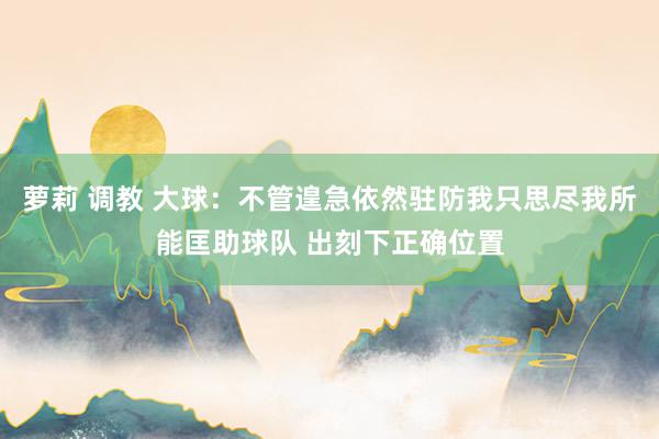萝莉 调教 大球：不管遑急依然驻防我只思尽我所能匡助球队 出刻下正确位置