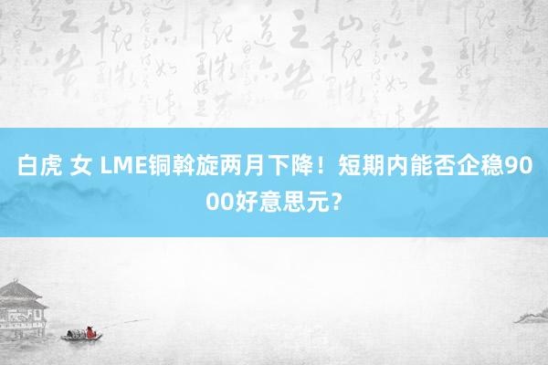 白虎 女 LME铜斡旋两月下降！短期内能否企稳9000好意思元？