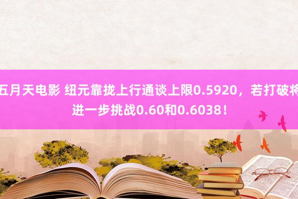 五月天电影 纽元靠拢上行通谈上限0.5920，若打破将进一步挑战0.60和0.6038！
