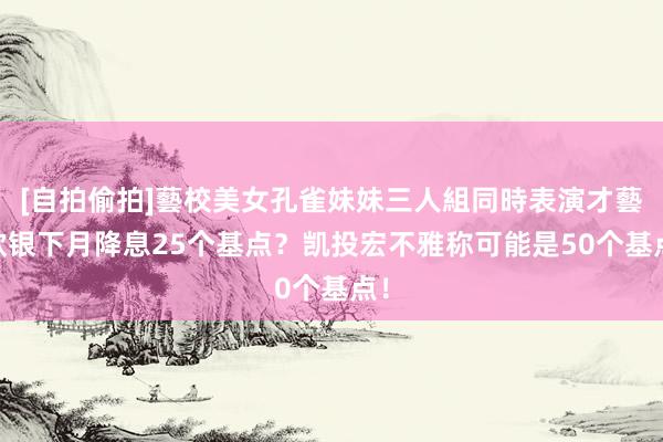 [自拍偷拍]藝校美女孔雀妹妹三人組同時表演才藝 欧银下月降息25个基点？凯投宏不雅称可能是50个基点！