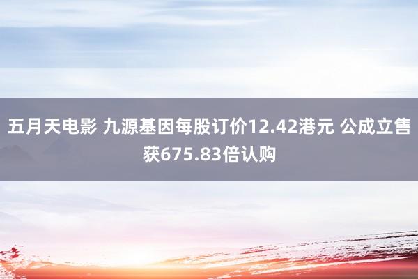 五月天电影 九源基因每股订价12.42港元 公成立售获675.83倍认购