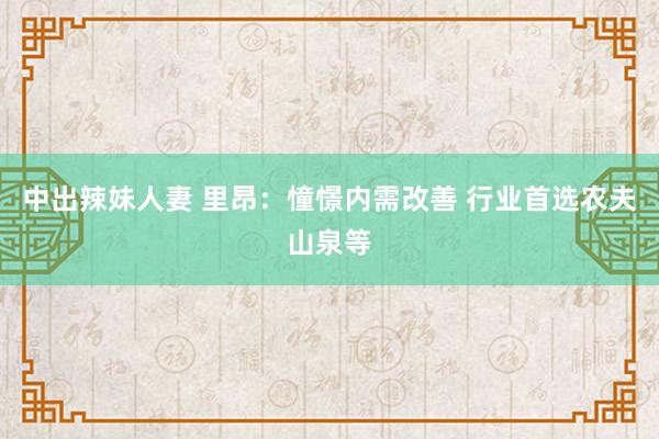 中出辣妹人妻 里昂：憧憬内需改善 行业首选农夫山泉等