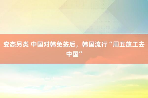 变态另类 中国对韩免签后，韩国流行“周五放工去中国”