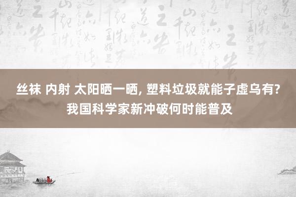 丝袜 内射 太阳晒一晒， 塑料垃圾就能子虚乌有? 我国科学家新冲破何时能普及