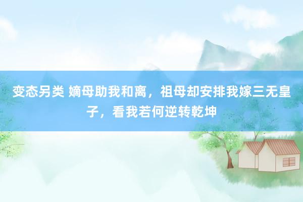 变态另类 嫡母助我和离，祖母却安排我嫁三无皇子，看我若何逆转乾坤