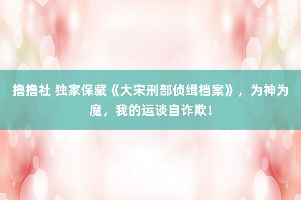 撸撸社 独家保藏《大宋刑部侦缉档案》，为神为魔，我的运谈自诈欺！
