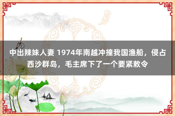 中出辣妹人妻 1974年南越冲撞我国渔船，侵占西沙群岛，毛主席下了一个要紧敕令