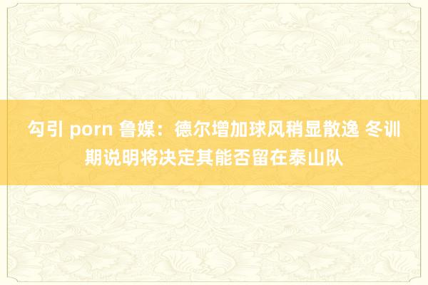 勾引 porn 鲁媒：德尔增加球风稍显散逸 冬训期说明将决定其能否留在泰山队