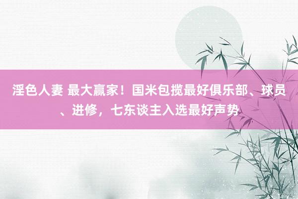 淫色人妻 最大赢家！国米包揽最好俱乐部、球员、进修，七东谈主入选最好声势