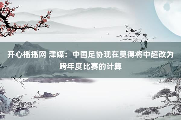 开心播播网 津媒：中国足协现在莫得将中超改为跨年度比赛的计算