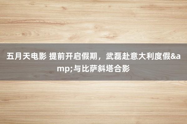 五月天电影 提前开启假期，武磊赴意大利度假&与比萨斜塔合影