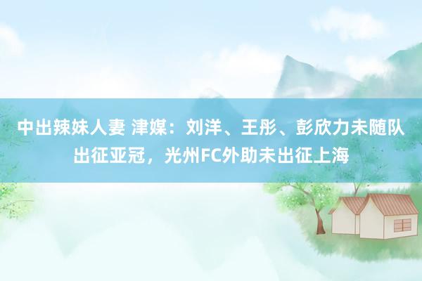 中出辣妹人妻 津媒：刘洋、王彤、彭欣力未随队出征亚冠，光州FC外助未出征上海
