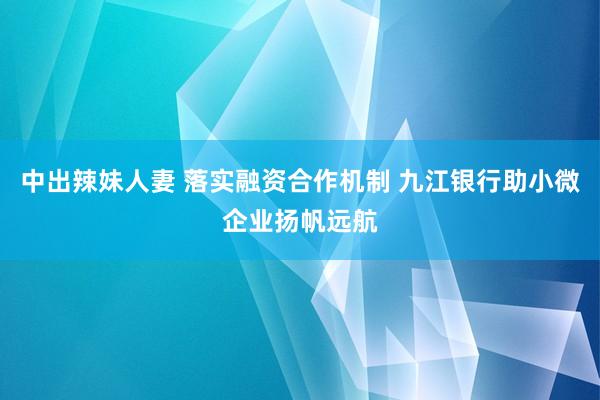 中出辣妹人妻 落实融资合作机制 九江银行助小微企业扬帆远航