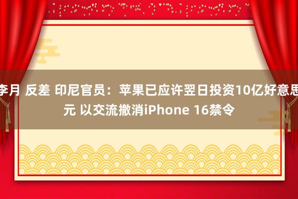 李月 反差 印尼官员：苹果已应许翌日投资10亿好意思元 以交流撤消iPhone 16禁令