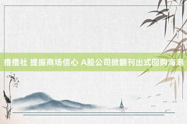 撸撸社 提振商场信心 A股公司掀翻刊出式回购海潮