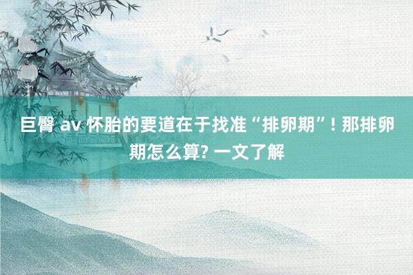 巨臀 av 怀胎的要道在于找准“排卵期”! 那排卵期怎么算? 一文了解