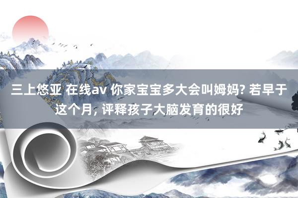 三上悠亚 在线av 你家宝宝多大会叫姆妈? 若早于这个月， 评释孩子大脑发育的很好