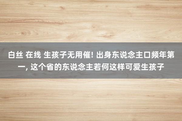 白丝 在线 生孩子无用催! 出身东说念主口频年第一， 这个省的东说念主若何这样可爱生孩子