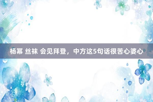 杨幂 丝袜 会见拜登，中方这5句话很苦心婆心