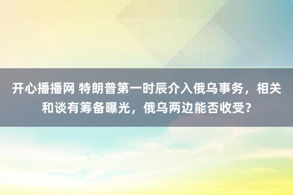 开心播播网 特朗普第一时辰介入俄乌事务，相关和谈有筹备曝光，俄乌两边能否收受？