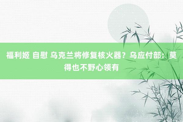 福利姬 自慰 乌克兰将修复核火器？乌应付部：莫得也不野心领有