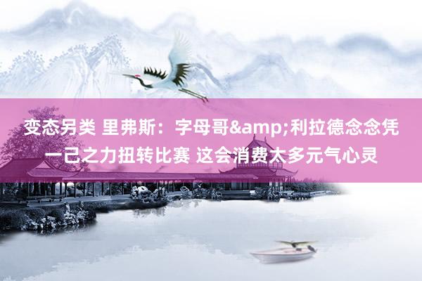变态另类 里弗斯：字母哥&利拉德念念凭一己之力扭转比赛 这会消费太多元气心灵
