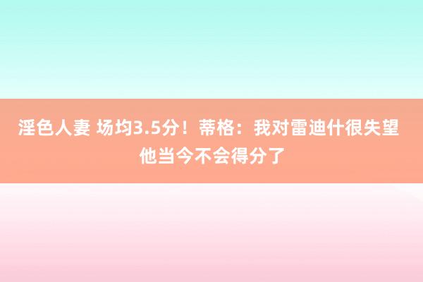 淫色人妻 场均3.5分！蒂格：我对雷迪什很失望 他当今不会得分了