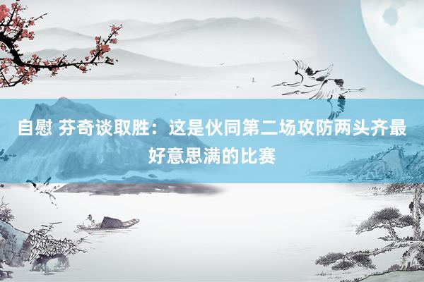 自慰 芬奇谈取胜：这是伙同第二场攻防两头齐最好意思满的比赛