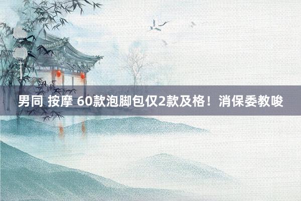 男同 按摩 60款泡脚包仅2款及格！消保委教唆