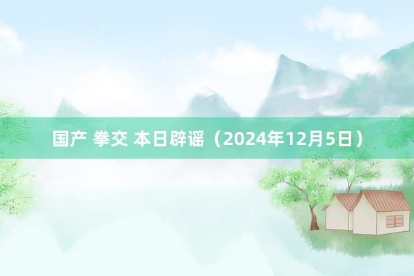 国产 拳交 本日辟谣（2024年12月5日）
