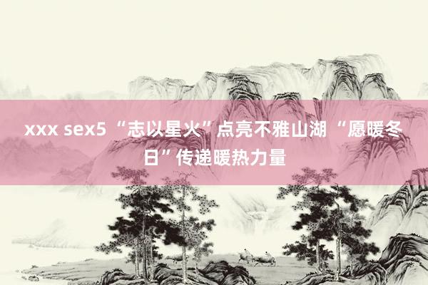 xxx sex5 “志以星火”点亮不雅山湖 “愿暖冬日”传递暖热力量