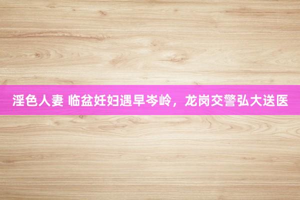 淫色人妻 临盆妊妇遇早岑岭，龙岗交警弘大送医