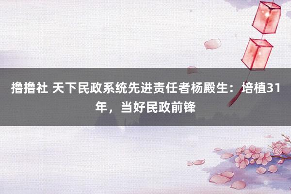 撸撸社 天下民政系统先进责任者杨殿生：培植31年，当好民政前锋