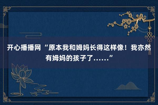 开心播播网 “原本我和姆妈长得这样像！我亦然有姆妈的孩子了……”