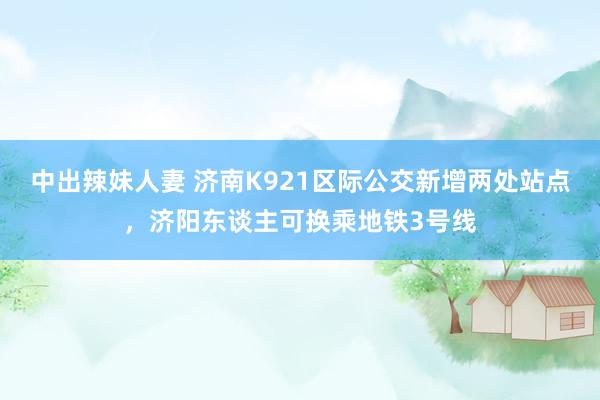 中出辣妹人妻 济南K921区际公交新增两处站点，济阳东谈主可换乘地铁3号线