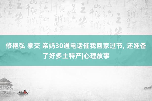 修艳弘 拳交 亲妈30通电话催我回家过节， 还准备了好多土特产|心理故事