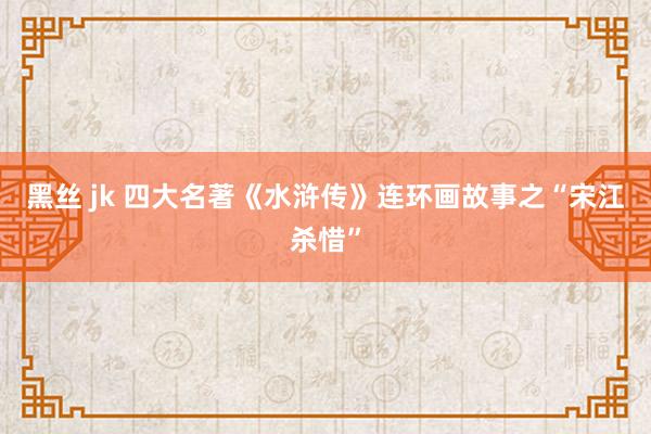 黑丝 jk 四大名著《水浒传》连环画故事之“宋江杀惜”