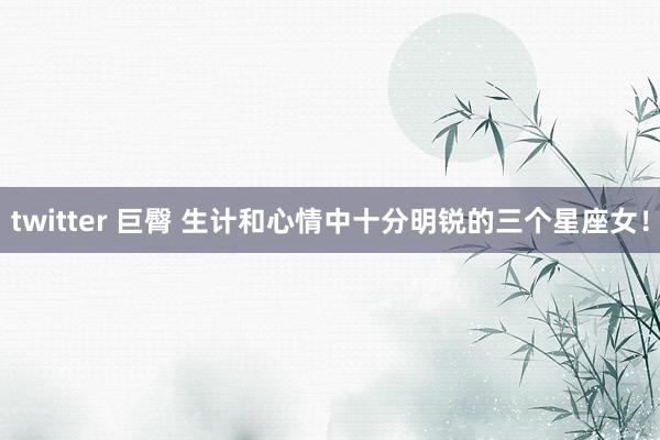 twitter 巨臀 生计和心情中十分明锐的三个星座女！