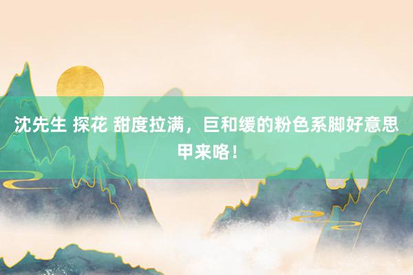 沈先生 探花 甜度拉满，巨和缓的粉色系脚好意思甲来咯！